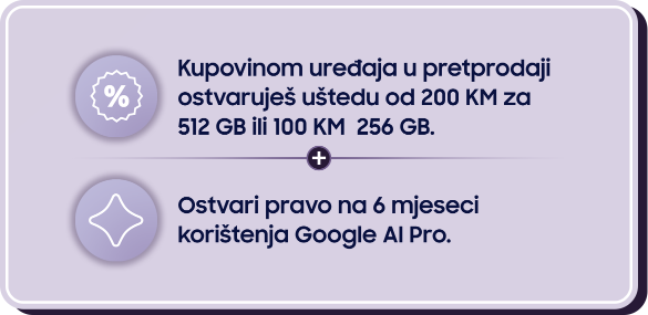 Kupovinom uređaja u pretprodaji ostvaruješ uštedu od 200 KM za 512 GB ili 100 KM za 256 GB. Ostvari pravo na 6 mjeseci korištenja Google AI Pro.